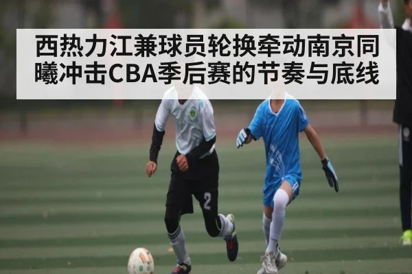 西热力江兼球员轮换牵动南京同曦冲击CBA季后赛的节奏与底线